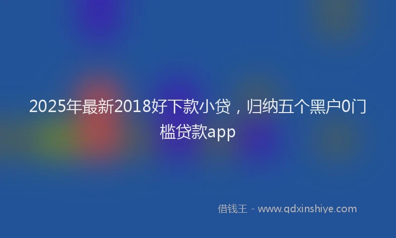 2025年最新2018好下款小贷，归纳五个黑户0门槛贷款app