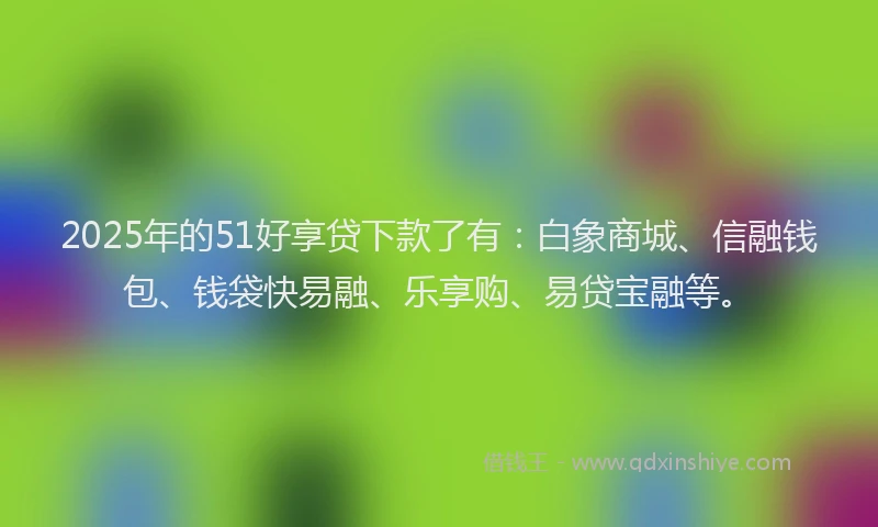 2025年的51好享贷下款了有：白象商城、信融钱包、钱袋快易融、乐享购、易贷宝融等。