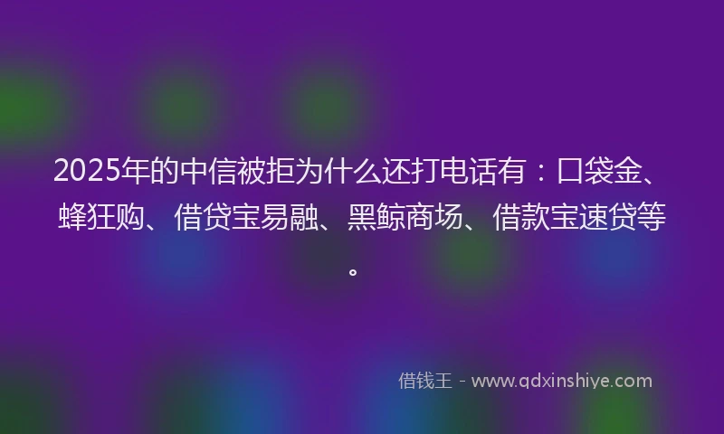 2025年的中信被拒为什么还打电话有：口袋金、蜂狂购、借贷宝易融、黑鲸商场、借款宝速贷等。