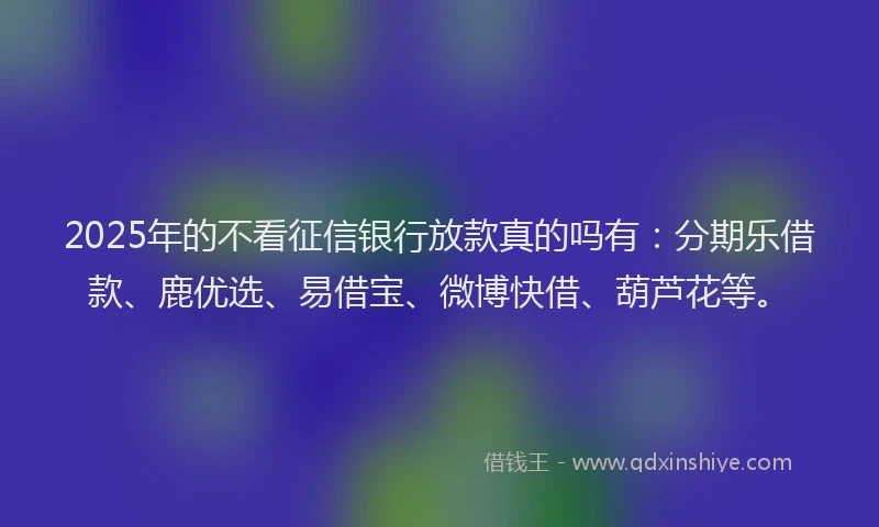 2025年的不看征信银行放款真的吗有：分期乐借款、鹿优选、易借宝、微博快借、葫芦花等。