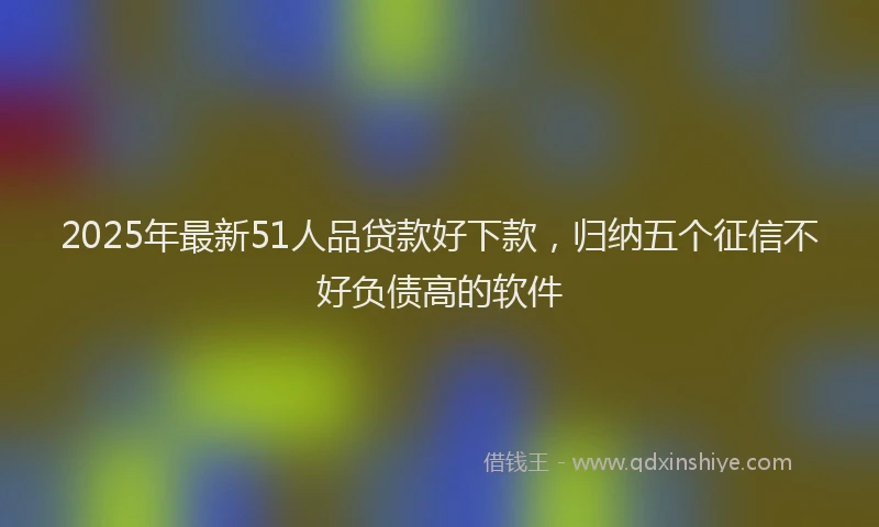 2025年最新51人品贷款好下款，归纳五个征信不好负债高的软件