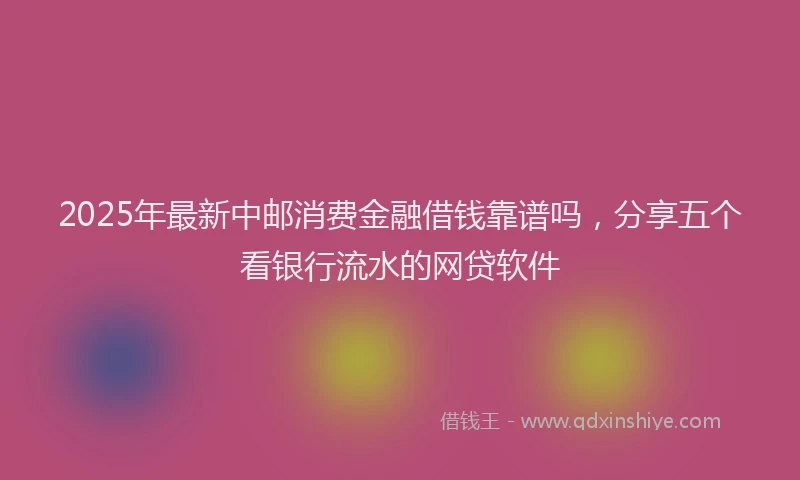 2025年最新中邮消费金融借钱靠谱吗，分享五个看银行流水的网贷软件