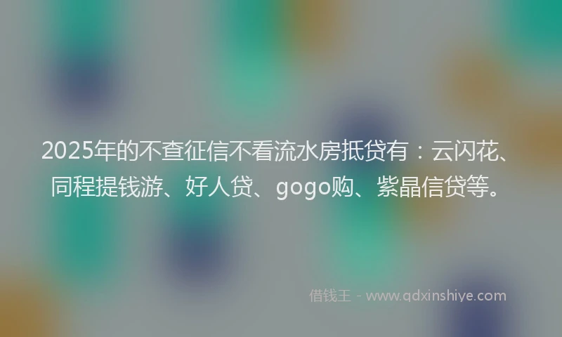 2025年的不查征信不看流水房抵贷有：云闪花、同程提钱游、好人贷、gogo购、紫晶信贷等。