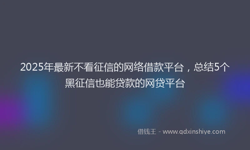 2025年最新不看征信的网络借款平台，总结5个黑征信也能贷款的网贷平台