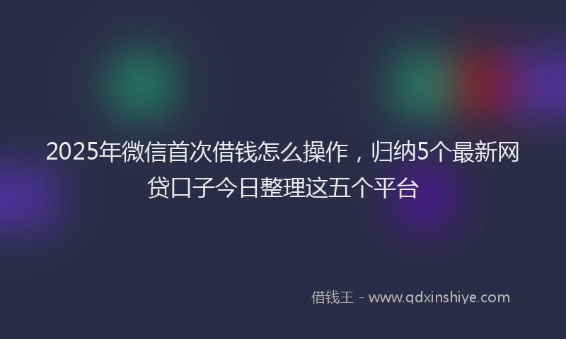 2025年微信首次借钱怎么操作，归纳5个最新网贷口子今日整理这五个平台