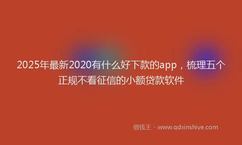 2025年最新2020有什么好下款的app，梳理五个正规不看征信的小额贷款软件