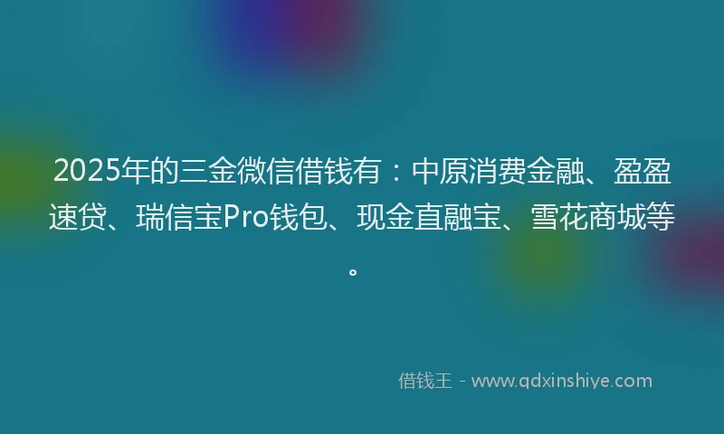 2025年的三金微信借钱有：中原消费金融、盈盈速贷、瑞信宝Pro钱包、现金直融宝、雪花商城等。