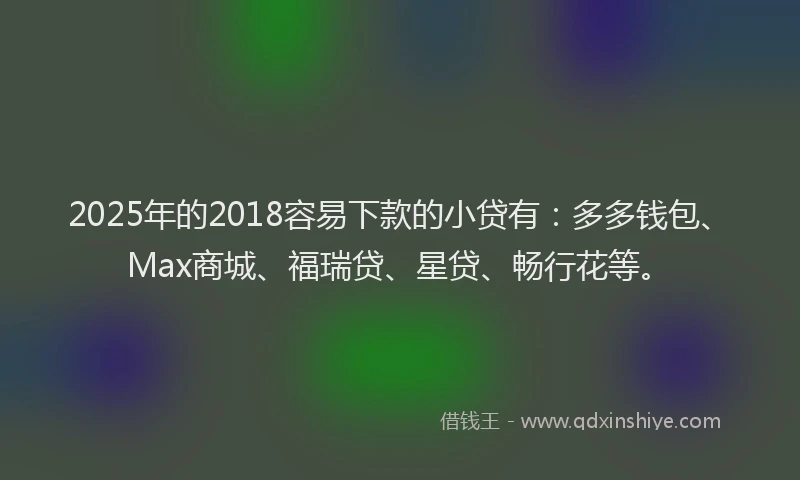 2025年的2018容易下款的小贷有：多多钱包、Max商城、福瑞贷、星贷、畅行花等。