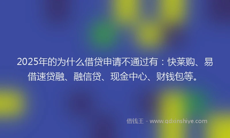 2025年的为什么借贷申请不通过有：快莱购、易借速贷融、融信贷、现金中心、财钱包等。
