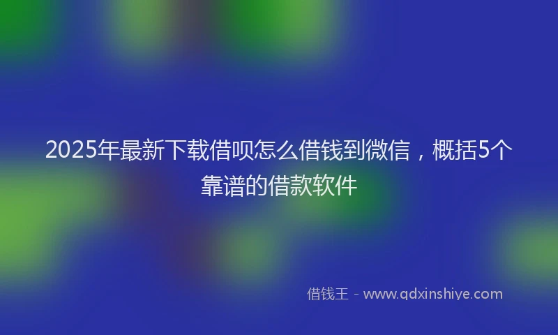 2025年最新下载借呗怎么借钱到微信，概括5个靠谱的借款软件