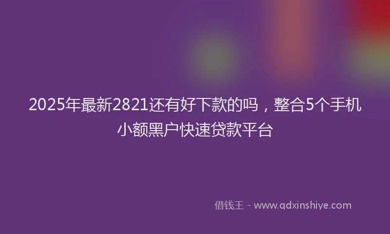 2025年最新2821还有好下款的吗，整合5个手机小额黑户快速贷款平台