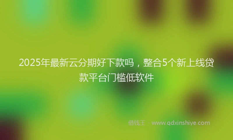 2025年最新云分期好下款吗，整合5个新上线贷款平台门槛低软件