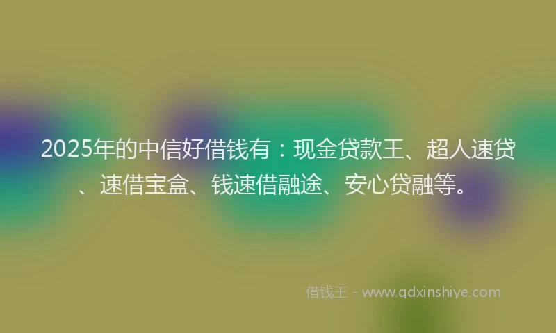 2025年的中信好借钱有：现金贷款王、超人速贷、速借宝盒、钱速借融途、安心贷融等。
