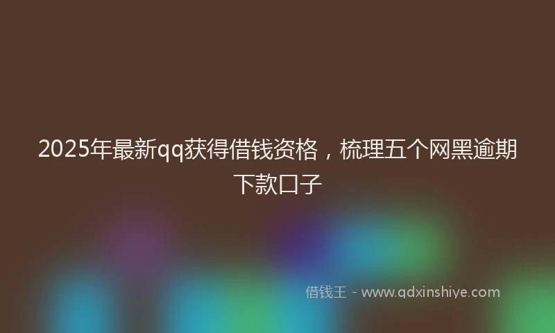 2025年最新qq获得借钱资格，梳理五个网黑逾期下款口子