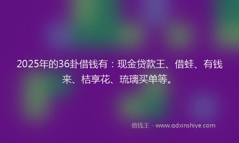 2025年的36卦借钱有：现金贷款王、借蛙、有钱来、桔享花、琉璃买单等。