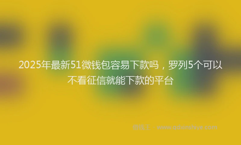 2025年最新51微钱包容易下款吗，罗列5个可以不看征信就能下款的平台
