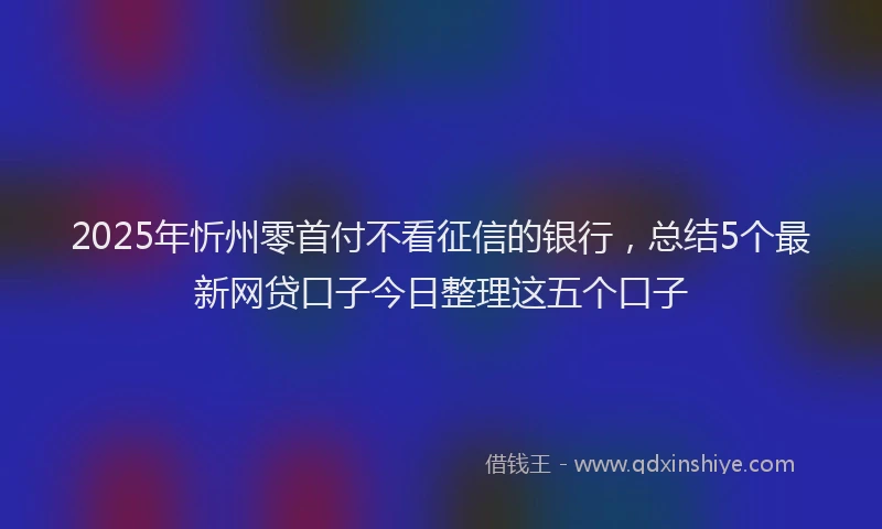 2025年忻州零首付不看征信的银行，总结5个最新网贷口子今日整理这五个口子