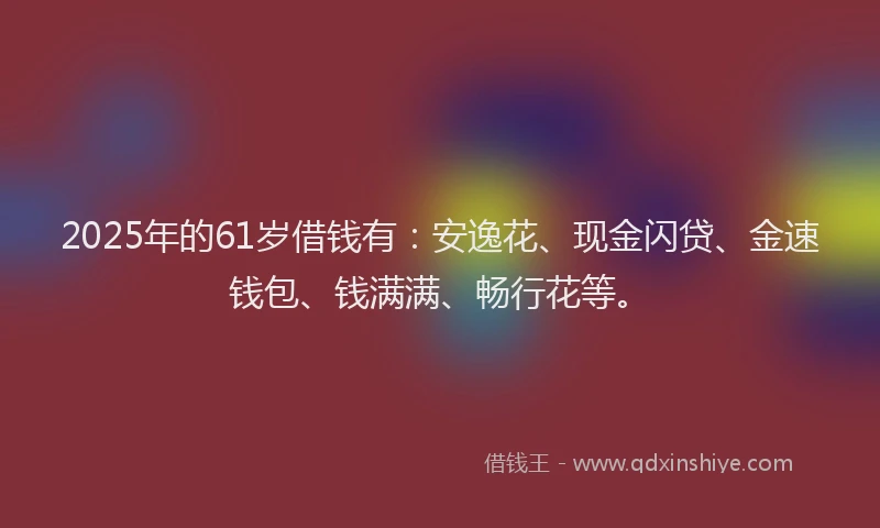 2025年的61岁借钱有：安逸花、现金闪贷、金速钱包、钱满满、畅行花等。