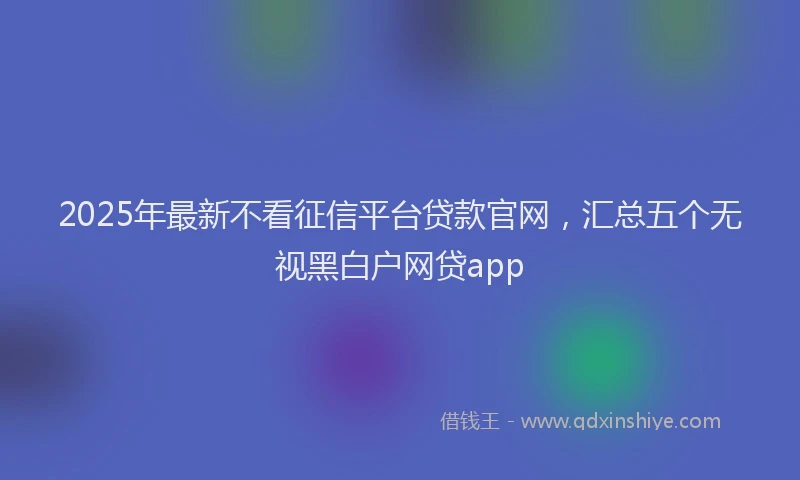 2025年最新不看征信平台贷款官网，汇总五个无视黑白户网贷app