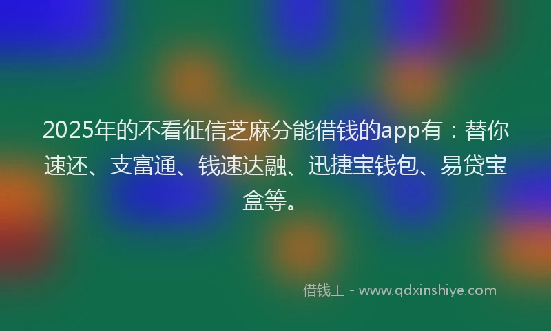 2025年的不看征信芝麻分能借钱的app有：替你速还、支富通、钱速达融、迅捷宝钱包、易贷宝盒等。
