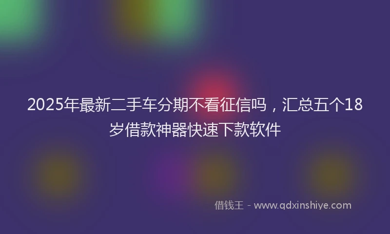 2025年最新二手车分期不看征信吗，汇总五个18岁借款神器快速下款软件
