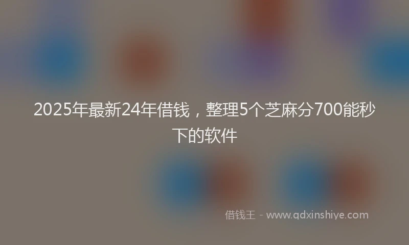 2025年最新24年借钱，整理5个芝麻分700能秒下的软件