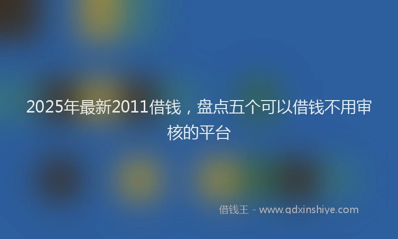 2025年最新2011借钱，盘点五个可以借钱不用审核的平台
