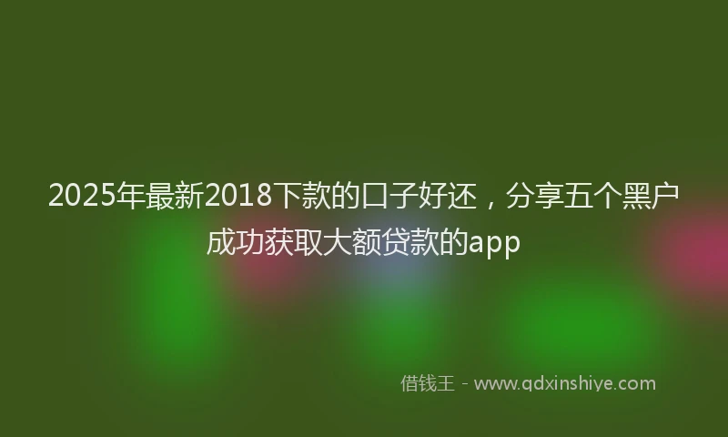2025年最新2018下款的口子好还，分享五个黑户成功获取大额贷款的app
