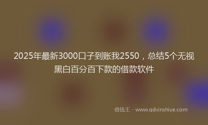 2025年最新3000口子到账我2550，总结5个无视黑白百分百下款的借款软件