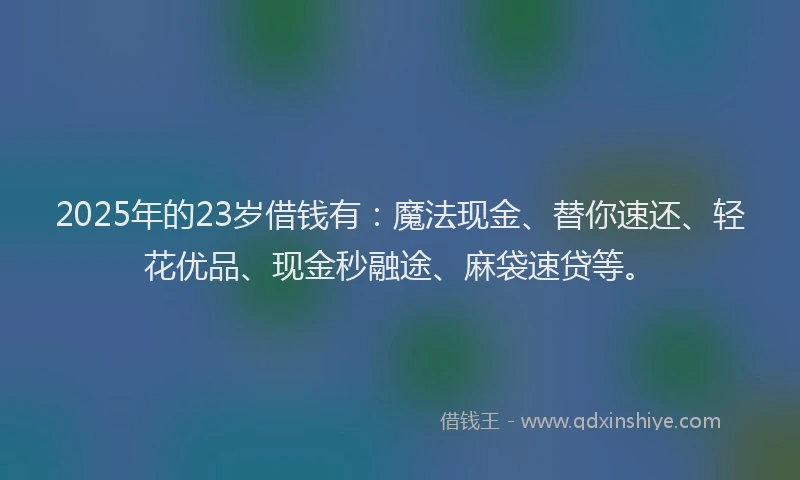 2025年的23岁借钱有：魔法现金、替你速还、轻花优品、现金秒融途、麻袋速贷等。