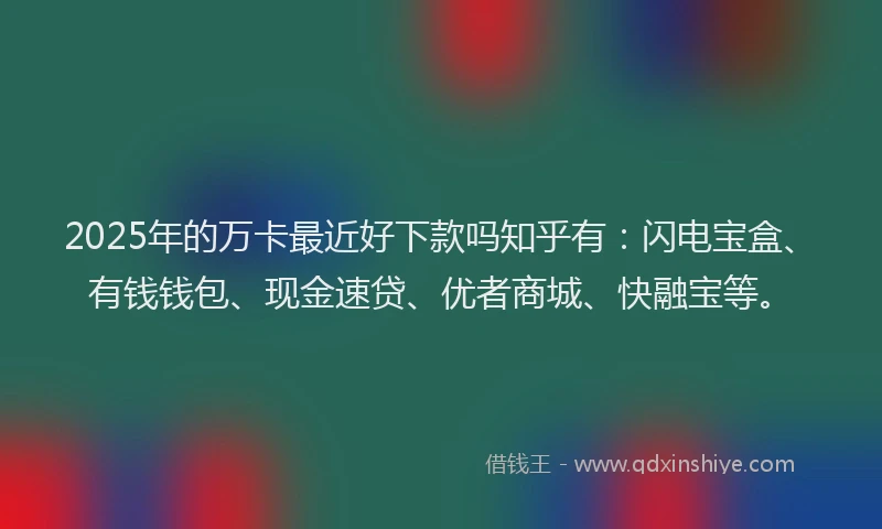 2025年的万卡最近好下款吗知乎有：闪电宝盒、有钱钱包、现金速贷、优者商城、快融宝等。