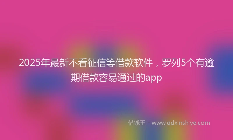 2025年最新不看征信等借款软件，罗列5个有逾期借款容易通过的app