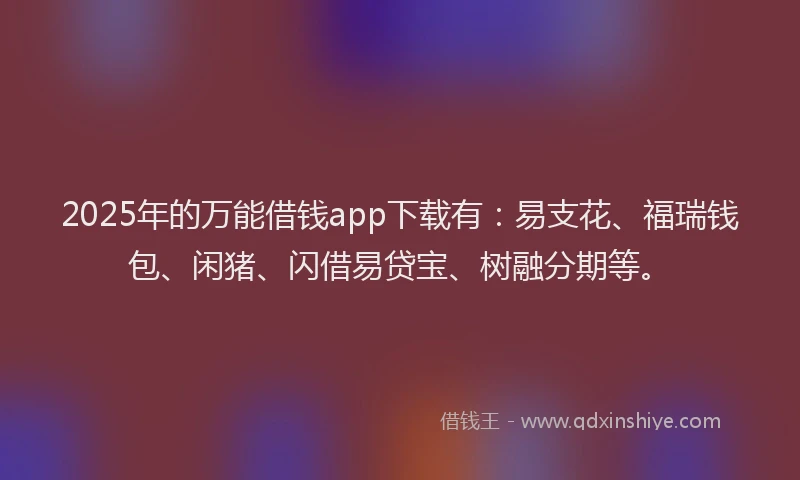 2025年的万能借钱app下载有：易支花、福瑞钱包、闲猪、闪借易贷宝、树融分期等。