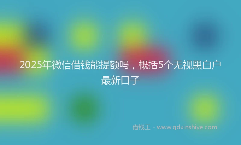 2025年微信借钱能提额吗，概括5个无视黑白户最新口子