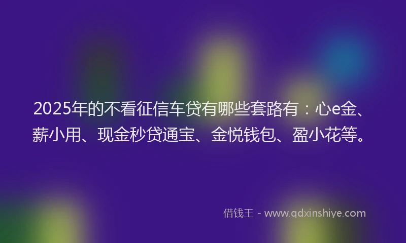 2025年的不看征信车贷有哪些套路有：心e金、薪小用、现金秒贷通宝、金悦钱包、盈小花等。
