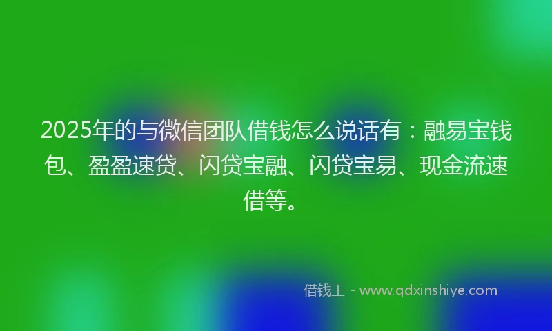 2025年的与微信团队借钱怎么说话有：融易宝钱包、盈盈速贷、闪贷宝融、闪贷宝易、现金流速借等。