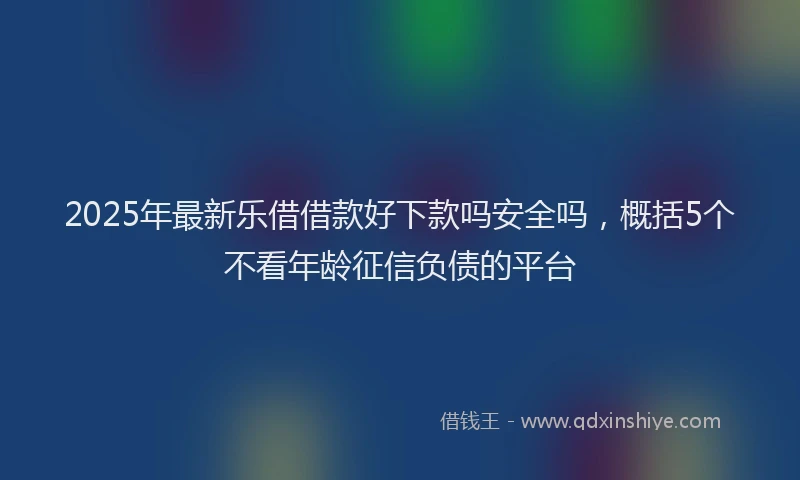 2025年最新乐借借款好下款吗安全吗，概括5个不看年龄征信负债的平台