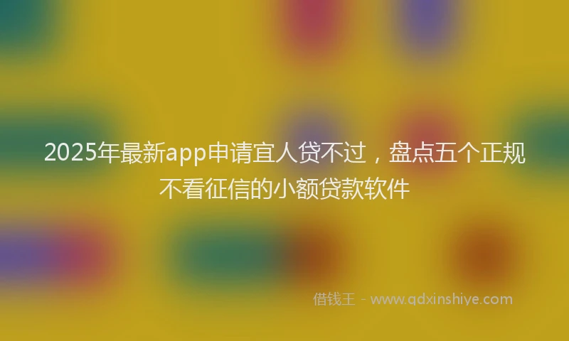 2025年最新app申请宜人贷不过，盘点五个正规不看征信的小额贷款软件