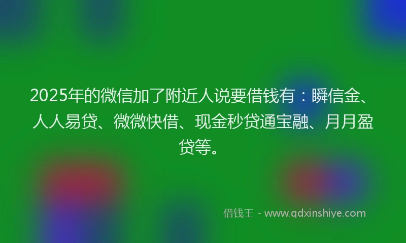 2025年的微信加了附近人说要借钱有：瞬信金、人人易贷、微微快借、现金秒贷通宝融、月月盈贷等。