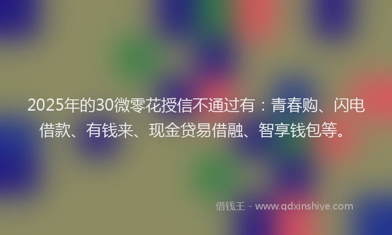 2025年的30微零花授信不通过有：青春购、闪电借款、有钱来、现金贷易借融、智享钱包等。