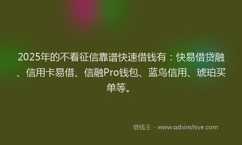 2025年的不看征信靠谱快速借钱有：快易借贷融、信用卡易借、信融Pro钱包、蓝鸟信用、琥珀买单等。