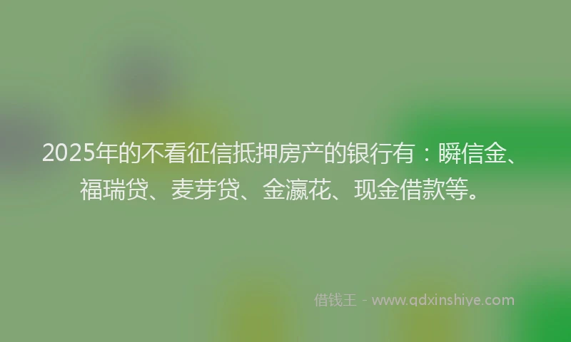 2025年的不看征信抵押房产的银行有：瞬信金、福瑞贷、麦芽贷、金瀛花、现金借款等。