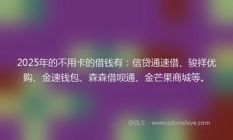 2025年的不用卡的借钱有：信贷通速借、骏祥优购、金速钱包、森森借呗通、金芒果商城等。