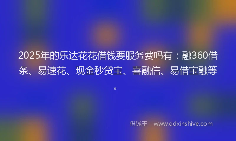 2025年的乐达花花借钱要服务费吗有：融360借条、易速花、现金秒贷宝、喜融信、易借宝融等。