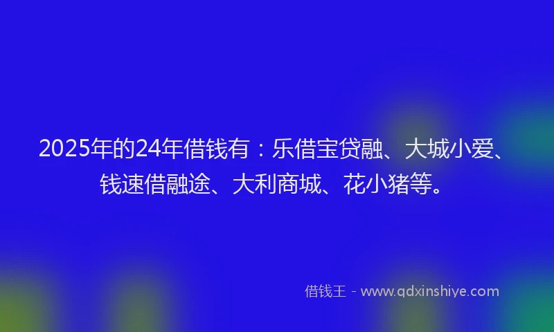 2025年的24年借钱有：乐借宝贷融、大城小爱、钱速借融途、大利商城、花小猪等。