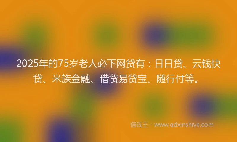 2025年的75岁老人必下网贷有：日日贷、云钱快贷、米族金融、借贷易贷宝、随行付等。
