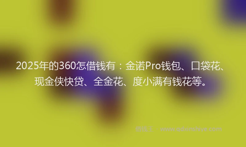 2025年的360怎借钱有：金诺Pro钱包、口袋花、现金侠快贷、全金花、度小满有钱花等。