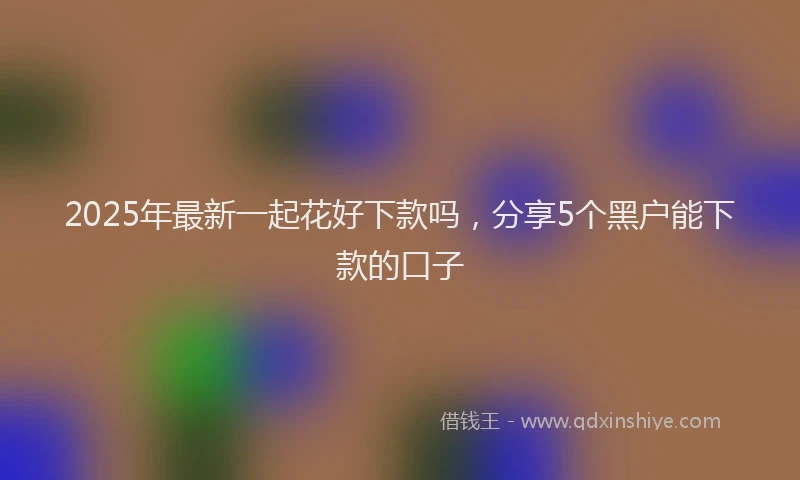 2025年最新一起花好下款吗，分享5个黑户能下款的口子