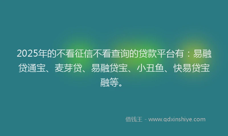 2025年的不看征信不看查询的贷款平台有：易融贷通宝、麦芽贷、易融贷宝、小丑鱼、快易贷宝融等。