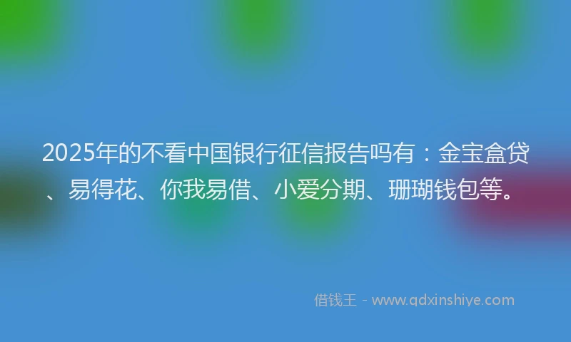 2025年的不看中国银行征信报告吗有：金宝盒贷、易得花、你我易借、小爱分期、珊瑚钱包等。